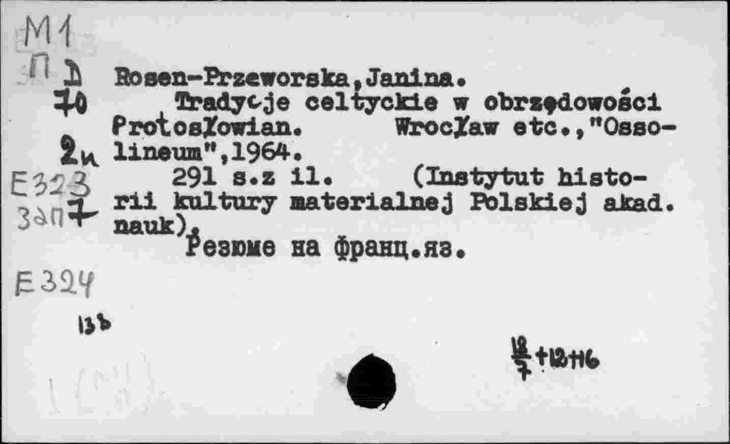 ﻿ж
' II Rosen-Przeworska, Janina.
ЗД Tradycje celtyckie w obrzfdowosci
A ProtoeZowian. WrocZav etc.,"Osso-2tк l±newn",1964.
291 B*z 11 •	(Instytut hi st о-
" qP rii kultury materialnej Polskiej alcad. Резюме на франц.яз.
